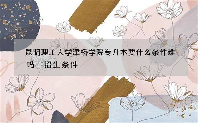 昆明理工大学津桥学院专升本要什么条件难吗 招生条件